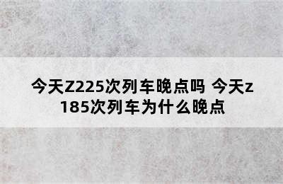 今天Z225次列车晚点吗 今天z185次列车为什么晚点